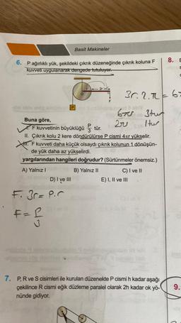 6. P ağırlıklı yük, şekildeki çıkrık düzeneğinde çıkrık koluna F
kuvveti uygulanarak dengede tutuluyor.
D
Buna göre,
F kuvvetinin büyüklüğü tür.
A) Yalnız I
M makar D) I ve III
F. 3r= P.C
Basit Makineler
F=R
II. Çıkrık kolu 2 kere döndürülürse P cismi 4ær yükselir.
1. F kuvveti daha küçük olsaydı çıkrık kolunun 1 dönüşün-
de yük daha az yükselirdi.
yargılarından hangileri doğrudur? (Sürtünmeler önemsiz.)
B) Yalnız II
42
J
F
6705
30. 2.7 = 63
Stur
Htw
20
C) I ve II
E) I, II ve III
8.
7. P, R ve S cisimleri ile kurulan düzenekte P cismi h kadar aşağı
çekilince R cismi eğik düzleme paralel olarak 2h kadar ok yö-
nünde gidiyor.
E
S
9.
C