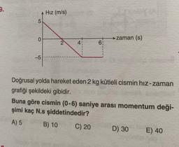 9.
5
0
-5
Hız (m/s)
2
41
6₁
zaman (s)
Doğrusal yolda hareket eden 2 kg kütleli cismin hız-zaman
grafiği şekildeki gibidir.
C) 20
Buna göre cismin (0-6) saniye arası momentum deği-
şimi kaç N.s şiddetindedir?
A) 5
B) 10
D) 30
E) 40