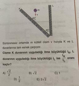 K
√√2
A) 2
D)
45%
Sürtünmesiz ortamda m kütleli cisim v hızıyla K ve L
duvarlarına tam esnek çarpıyor.
Cisme k duvarının uyguladığı itme büyüklüğü lk, L
72
m
V
duvarının uyguladığı itme büyüklüğü lise
kaçtır?
45°
B) √2
E) 2√2
C) 1
IK
IL
oranı