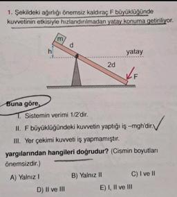 1. Şekildeki ağırlığı önemsiz kaldıraç F büyüklüğünde
kuvvetinin etkisiyle hızlandırılmadan yatay konuma getiriliyor.
Buna göre,
h
'm
d
D) II ve III
2d
1. Sistemin verimi 1/2'dir.
II. F büyüklüğündeki kuvvetin yaptığı iş -mgh'dir.
III. Yer çekimi kuvveti iş yapmamıştır.
yatay
✓ F
yargılarından hangileri doğrudur? (Cismin boyutları
önemsizdir.)
A) Yalnız I
B) Yalnız II
C) I ve II
E) I, II ve III