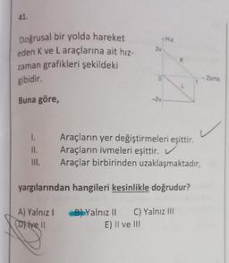 41.
Doğrusal bir yolda hareket
eden K ve L araçlarına ait hız-
zaman grafikleri şekildeki
gibidir.
Buna göre,
2v
1.
II.
III.
0
-2v
Hiz
K
L
Araçların yer değiştirmeleri eşittir.
Araçların ivmeleri eşittir. V
Araçlar birbirinden uzaklaşmaktadır,
yargılarından hangileri kesinlikle doğrudur?
A) Yalnız IB) Yalnız II C) Yalnız III
(D) Ive Il
E) II ve III
Zama