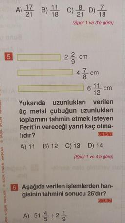 ⒸSADIK UYG
SADIK UYGUN YAYINLARI SADIK UYGUN YAYINLARI
5
A) 1 B) 1 C) 21 D) 78
11
18
18
(Spot 1 ve 3'e göre)
22 cm
47 cm
8
611 cm
12
Yukarıda uzunlukları
verilen
üç metal çubuğun uzunlukları
toplamını tahmin etmek isteyen
Ferit'in vereceği yanıt kaç olma-
lıdır?
6.1.5.7
A) 11 B) 12 C) 13 D) 14
A) 51 / ÷2-1/
(Spot 1 ve 4'e göre)
6 Aşağıda verilen işlemlerden han-
gisinin tahmini sonucu 26'dır?
6.1.5.7