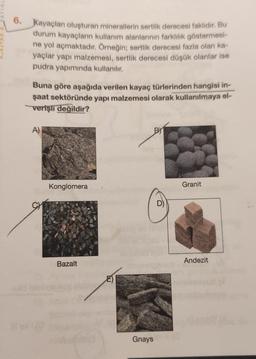 6. Kayaçlan oluşturan minerallerin sertlik derecesi faklıdır. Bu
durum kayaçların kullanım alanlarının farklılık göstermesi-
ne yol açmaktadır. Örneğin; sertlik derecesi fazla olan ka-
yaçlar yapı malzemesi, sertlik derecesi düşük olanlar ise
pudra yapımında kullanılır.
Buna göre aşağıda verilen kayaç türlerinden hangisi in-
şaat sektöründe yapı malzemesi olarak kullanılmaya el-
verişli değildir?
A)
CH
Konglomera
Bazalt
BY
Gnays
Granit
Andezit