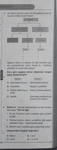 iştirme Testi - 1
7
e
j
startfen
108
3. Bir öğrenci atomun yapısı ile ilgili aşağıdaki gibi bir
kavram haritası oluşturmuştur.
Proton
D
Çekirdek
Atom
Nötron
Özellik I
Katman
A) Yalnız I
C) I ve III
ERTIS
Elektron
Özellik II
Öğrenci nötron ve elektron ile i