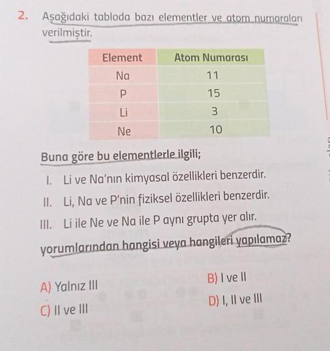 2. Aşağıdaki tabloda bazı elementler ve atom numaraları
verilmiştir.
Element
Na
P
Li
Ne
A) Yalnız III
C) II ve III
Atom Numarası
11
15
3
10
Buna göre bu elementlerle ilgili;
II.
I. Li ve Na'nın kimyasal özellikleri benzerdir.
Li, Na ve P'nin fiziksel özell