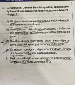 6. Servetifünun Dönemi Türk hikayesinin özellikleriyle
ilgili olarak aşağıdakilerin hangisinde yanlış bilgi ve-
no rilmiştir?
A) Dil ağırdır, sanatçıların çoğu topluluk dağıldıktan son-
-mailara eserlerini sadeleştirmiştir.
B) Sanatçılar, bazı hikâyelerinde Anadolu'yu mekân ola-
visbiettrak seçmişlerse de hikâyeler genellikle İstanbul'da
geçer.
C) Özellikle durum hikayeciliği önem kazandığından
olaya dayalı hikayeler yok denecek kadar azdır.
D) Bu dönem sanatçıları, diğer edebî türlerde olduğu
gibi Fransız edebiyatını örnek almışlardır.
E) Realizmin etkisiyle çevre tasvirleri ve kahramanların
ruh tahlillerine önem verilmiştir.
Tudeslign