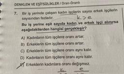 DENKLEM VE EŞİTSİZLİKLER/Oran-Oranti
7.
Bir iş yerinde çalışan kadın işçilerin sayısı erkek işçilerin
sayısından fazladır.
k>e
Bu iş yerine eşit sayıda kadın ve erkek işçi alınırsa
aşağıdakilerden hangisi gerçekleşir?
A) Kadınların tüm işçilere oranı artar.
B) Erkeklerin tüm işçilere oranı artar.
C) Erkeklerin tüm işçilere oranı aynı kalır.
D) Kadınların tüm işçilere oranı aynı kalır.
Erkeklerin kadınlara oranı değişmez.