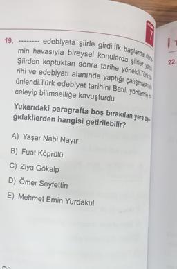 19.
D
yazdı
edebiyata şiirle girdi.Ilk başlarda döne
min havasıyla bireysel konularda şiirler y
Şiirden koptuktan sonra tarihe yöneldi.Türk
rihi ve edebiyatı alanında yaptığı çalışmalanya
ünlendi.Türk edebiyat tarihini Batılı yöntemle i
celeyip bilimselliğe kavuşturdu.
Yukarıdaki paragrafta boş bırakılan yere aşa
ğıdakilerden hangisi getirilebilir?
A) Yaşar Nabi Nayır
B) Fuat Köprülü
C) Ziya Gökalp
D) Ömer Seyfettin
E) Mehmet Emin Yurdakul
22.