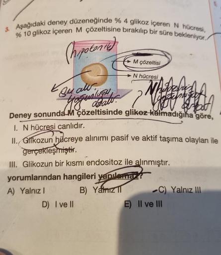 3. Aşağıdaki deney düzeneğinde % 4 glikoz içeren N hücresi,
% 10 glikoz içeren M çözeltisine bırakılıp bir süre bekleniyor.
(hipotonie)
K
Buall.
M çözeltisi
D) I ve II
N hücresi
N
desre
Joha
yoqualitat.
Deney sonunda M çözeltisinde glikez kalmadığına göre,