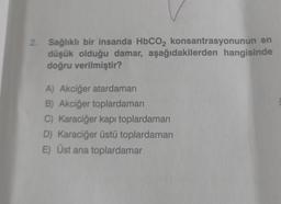 2. Sağlıklı bir insanda HbCO2 konsantrasyonunun en
düşük olduğu damar, aşağıdakilerden hangisinde
doğru verilmiştir?
A) Akciğer atardamarı
B) Akciğer toplardamarı
C) Karaciğer kapı toplardamarı
D) Karaciğer üstü toplardamarı
E) Üst ana toplardamar