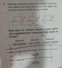 4. Dikdörtgen şeklindeki iletken çerçeve sabit v hızıyla ha-
reket ederek yönü sayfa düzleminden içeri doğru olan
manyetik alandan şekildeki gibi geçmektedir.
K
A)
B)
C)
-D)
E)
Manyetik
alana girerken
K
2
1
oluşmaz
2
Buna göre, KL noktaları arasında oluşan akımın
yönü aşağıdakilerden hangisinde doğru olarak ve-
rilmiştir?
V
1← → 2
Manyetik
alanın içinde
2
olusmaz
K
oluşmaz
Manyetik
alandan çıkarken
2
2