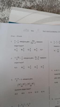 Oran - Orantı
2.
3.
1
3
y
değeri kaçtır?
A) =/
a + 2b
b
A) 0
a+b
b
olduğuna göre
değeri kaçtır?
A) 6
B)
a
2
7
2
eta VE
11
2|5
3 olduğuna göre,
(2a² + 4b²). (2a³-4b²
olduğuna göre,
1
ifadesinin değeri kaçtır?
B) 8
3xy
2xy + y²
b-1
3
11
C-3
4
ifadesinin
2a-b
a+b
Ô
İLE KULLANIMA UT
E) 1
ifadesinin
n
C) 10 D) 12 E) 14
sonuç yayınları
6.
XN
y 4
t 5
ifadesinin c
A)
I
77
25
7. A, B, C m
kanşımda
göre, kans
A) 48
8. x, y, z, te
XX
y
olduğuna