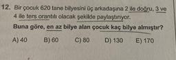 12. Bir çocuk 620 tane bilyesini üç arkadaşına 2 ile doğru, 3 ve
4 ile ters orantılı olacak şekilde paylaştırıyor.
Buna göre, en az bilye alan çocuk kaç bilye almıştır?
A) 40
B) 60
C) 80
D) 130
E) 170