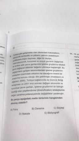 EBİYATI
Uşu
Özleri
ordu.
ağıya
arı
m
B
9. Türkiye gibi gelişmekte olan ülkelerdeki hükümetlerin,
ekonomik serbestlik ve yabancı yatırımı destekleyen
politikalara doğru kayması, diğer bir deyişle,
makroekonomik, kurumsal ve sosyal çevrenin değişmesi
ile birlikte eski çevre şartlarında işletme gruplarına rekabet
gücü sağlayan etkenler değerini yitirmeye başlamıştır. Bu
değişimlerin gelişen ekonomilerdeki işletme gruplarının
stratejileri üzerindeki etkisinin ne olacağının önemli bir
araştırma konusu olduğu dile getirilmiştir (Hoskisson ve
diğerleri, 2000). Türkiye bağlamında da Gümrük Birliği
anlaşması ve 2001 krizi sonrası değişen ekonomik ve
kurumsal çevre şartları, işletme gruplarının en belirgin
özelliği olan çeşitlendirme (diversification) stratejilerinin
değer yaratma potansiyelinde değişiklikler yaratmıştır.
Bu parça aşağıdaki metin türlerinin hangisinden
alınmış olabilir?
A) Fıkra
D) Makale
B) Deneme
C) Söyleşi
E) Bibliyografi
11. 19. yüz
Herha
gözle
doğa
Emil
Akın
insa
kın
Bu
as