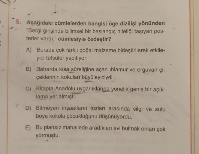 I
tr
5. Aşağıdaki cümlelerden hangisi öge dizilişi yönünden
"Sergi girişinde bilimsel bir başlangıç niteliği taşıyan pos-
terler vardı." cümlesiyle özdeştir?
A) Burada çok farklı doğal malzeme birleştirilerek etkile-
yici tütsüler yapılıyor.
B) Baharda kıs