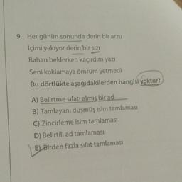 9. Her günün sonunda derin bir arzu
İçimi yakıyor derin bir sızı
Baharı beklerken kaçırdım yazı
Seni koklamaya ömrüm yetmedi
Bu dörtlükte aşağıdakilerden hangisi yoktur?
A) Belirtme sıfatı almış bir ad
B) Tamlayanı düşmüş isim tamlaması
C) Zincirleme isim tamlaması
D) Belirtili ad tamlaması
E) Birden fazla sıfat tamlaması