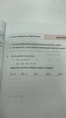 MLER
ak
me,
2
11. Sınıf Başarıya Ödül Sınavı
1. Bu testte Matematik alanına ait toplam 20 soru vardır.
2. Cevaplarınızı, cevap kâğıdının Matematik Testi için ayrılan
1. Dik koordinat sisteminde
2x-y+4=0
(a +1)x-2y+1=0
doğruları paralel olduğuna göre, a kaçtır?
B)-1
A)-3
C) 1
MATEMA
Tips danibia
D) 2
E) 3