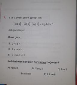 4.
a ve b pozitif gerçel sayıları için
(log - log a) (|log bl + log b) > 0
olduğu biliniyor.
Buna göre,
I. 0 < a < 1
II. 1 <a + b
III. 0<a b < 1
ifadelerinden hangileri her zaman doğrudur?
A) Yalnız I
B) Yalnız II
D) II ve III
E) I, II ve III
C) I ve II