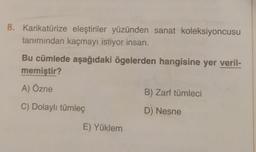 8. Karikatürize eleştiriler yüzünden sanat koleksiyoncusu
tanımından kaçmayı istiyor insan.
Bu cümlede aşağıdaki ögelerden hangisine yer veril-
memiştir?
A) Özne
C) Dolaylı tümleç
E) Yüklem
B) Zarf tümleci
D) Nesne