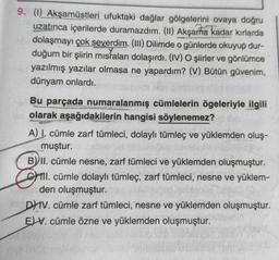 9. (1) Akşamüstleri ufuktaki dağlar gölgelerini ovaya doğru
uzatınca içerilerde duramazdım. (II) Akşama kadar kırlarda
dolaşmayı çok severdim. (III) Dilimde o günlerde okuyup dur-
duğum bir şiirin misraları dolaşırdı. (IV) O şiirler ve gönlümce
yazılmış yazılar olmasa ne yapardım? (V) Bütün güvenim,
dünyam onlardı.
Bu parçada numaralanmış cümlelerin ögeleriyle ilgili
olarak aşağıdakilerin hangisi söylenemez?
A) I. cümle zarf tümleci, dolaylı tümleç ve yüklemden oluş-
muştur.
B) II. cümle nesne, zarf tümleci ve yüklemden oluşmuştur.
III. cümle dolaylı tümleç, zarf tümleci, nesne ve yüklem-
den oluşmuştur.
DHIV. cümle zarf tümleci, nesne ve yüklemden oluşmuştur.
EV. cümle özne ve yüklemden oluşmuştur.