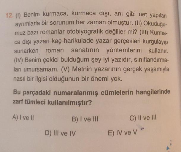 12. (1) Benim kurmaca, kurmaca dışı, anı gibi net yapılan
ayrımlarla bir sorunum her zaman olmuştur. (II) Okuduğu-
muz bazı romanlar otobiyografik değiller mi? (III) Kurma-
ca dışı yazan kaç harikulade yazar gerçekleri kurgulayıp
sunarken roman sanatının y