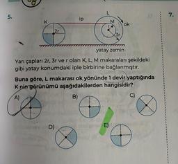 5.
K
¡2r
ip
D)
B)
L
O
M
r.
yatay zemin
OMARES
Yarı çapları 2r, 3r ve r olan K, L, M makaraları şekildeki
gibi yatay konumdaki iple birbirine bağlanmıştır.
Buna göre, L makarası ok yönünde 1 devir yaptığında
K nin görünümü aşağıdakilerden hangisidir?
A)
3r
E)
ok
C)
D
7.