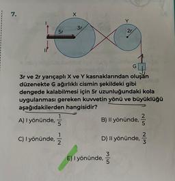 7.
5r
C) I yönünde,
5
X
-|~
3r.
3r ve 2r yarıçaplı X ve Y kasnaklarından oluşan
düzenekte G ağırlıklı cismin şekildeki gibi
2
dengede kalabilmesi için 5r uzunluğundaki kola
uygulanması gereken kuvvetin yönü ve büyüklüğü
aşağıdakilerden hangisidir?
A) I yönünde,
Y
2r.
G
E) I yönünde,
B) Il yönünde,
3
5
D) Il yönünde,
W/N G/N