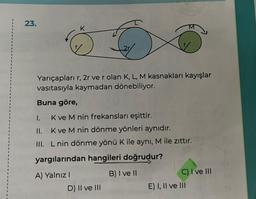 23.
6
Yarıçapları r, 2r ve r olan K, L, M kasnakları kayışlar
vasıtasıyla kaymadan dönebiliyor.
Buna göre,
I.
II.
III.
K
K ve M nin frekansları eşittir.
K ve M nin dönme yönleri aynıdır.
L nin dönme yönü K ile aynı, M ile zıttır.
yargılarından hangileri doğrudur?
B) I ve II
A) Yalnız I
D) II ve III
C) I ve III
E) I, II ve III