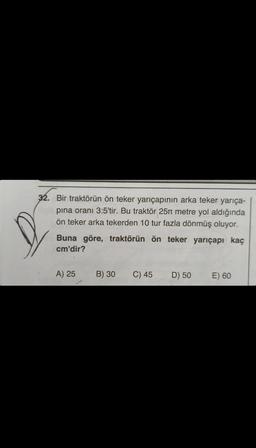 32. Bir traktörün ön teker yarıçapının arka teker yarıça-
pina oranı 3:5'tir. Bu traktör 25 metre yol aldığında
ön teker arka tekerden 10 tur fazla dönmüş oluyor.
Buna göre, traktörün ön teker yarıçapı kaç
cm'dir?
A) 25
B) 30
C) 45
D) 50
E) 60