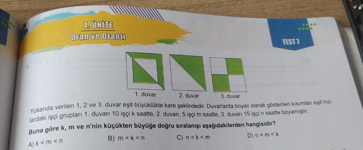 1.
4. ÜNİTE
Oran ve Oranti
N
1. duvar
2. duvar
3. duvar
TEST 7
Yukarıda verilen 1, 2 ve 3. duvar eşit büyüklükte kare şeklindedir. Duvarlarda boyalı olarak gösterilen kısımları eşit hız-
lardaki işçi grupları 1. duvarı 10 işçi k saatte, 2. duvarı, 5 işçi m