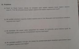 B. Problem
a) Siyah ve beyaz topların olduğu bir torbadaki siyah topların sayısının beyaz topların sayısına
oranı 3:7'dir. Bu torbadaki beyaz topların sayısının tüm topların sayısına oranı kaçtır?
b) Bir sınıftaki erkeklerin sayısının, kızların sayısına oranı 4/5'tir. Buna göre sinif mevcudunun erkeklerin
sayısına oranı kaçtır?
c) Bir fabrikada 150 çalışan vardır. Çalışanların 25'i memur, 15'i mühendis, geriye kalanlar işçidir. Bu
fabrikadaki işçilerin sayısının mühendislerin sayısına oranı kaçtır?
d) Bir vazodaki çiçeklerin 12'si gül, 24'ü laledir. Bu vazoda başka çiçek olmadığına göre lalelerin sayısı-
nın güllerin sayısına oranı kaçtır?