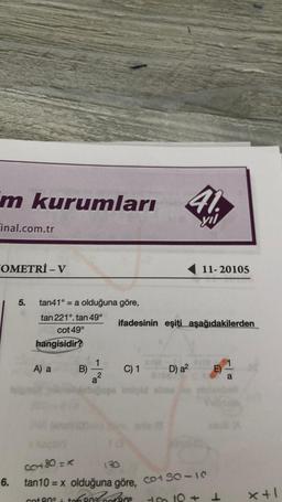 m kurumları
Final.com.tr
OMETRİ - V
6.
5.
tan41° = = a olduğuna göre,
tan 221°. tan 49°
cot 49°
hangisidir?
A) a
B)
1
yıl
C) 1
D) a²
imipid ebee is
11-20105
ifadesinin eşiti aşağıdakilerden
E)
C+80=X
130
tan10 = x olduğuna göre, co+ S0-10
cot 80° +80%cotene
to 10+1
x+1