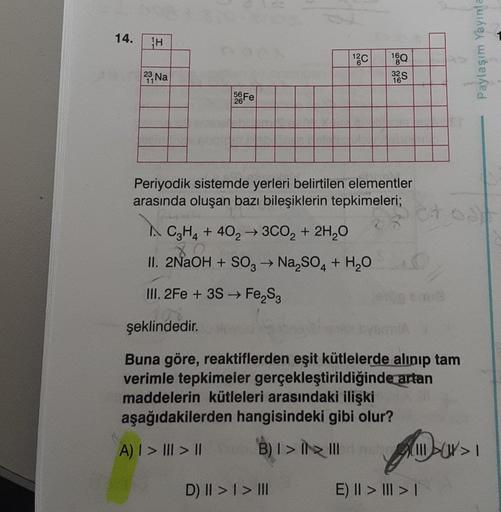 14.
H
23, Na
11
56 Fe
şeklindedir.
Periyodik sistemde yerleri belirtilen elementler
arasında oluşan bazı bileşiklerin tepkimeleri;
k
A C3H4 + 402 → 3CO₂ + 2H₂O
80
II. 2NaOH + SO3 → Na₂SO4 + H₂O
-
III. 2Fe + 3S → Fе₂S3
26
C
A) | > |
|
160
32S
> ||
D) II > |