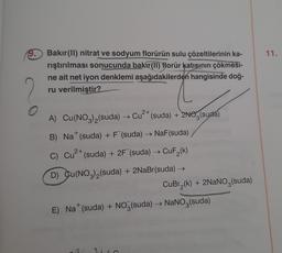 9.
O
Bakır(II) nitrat ve sodyum florürün sulu çözeltilerinin ka-
rıştırılması sonucunda bakir(II) florür katısının çökmesi-
ne ait net iyon denklemi aşağıdakilerden hangisinde doğ-
ru verilmiştir?
2+
A) Cu(NO3)₂(suda) → Cu²+ (suda) + 2NO(suda)
+
B) Na* (suda) + F¯ (suda) → NaF (suda)
C) Cu²+ (suda) + 2F (suda) → CuF₂(k)
D) Cu(NO3)₂(suda) + 2NaBr(suda) →
CuBr₂(k) + 2NaNO3(suda)
+
E) Na* (suda) + NO3(suda) → NaNO3(suda)
11.