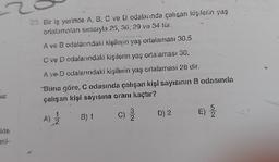 kie
23. Bir iş yerinde A, B, C ve D odalarında çalışan kişilerin yaş
ortalamaları sırasıyla 25, 36, 29 ve 34 tür.
A ve B odalarındaki kişilerin yaş ortalaması 30,5
C ve D odalanındaki kişilerin yaş ortalaması 30,
A ve D odalarındaki kişilerin yaş ortalaması 28 dir.
Buna göre, C odasında çalışan kişi sayısının 8 odasında
çalışan kişi sayısına oranı kaçtır?
(B) 1
C) 3/
1.
A) 2/1/2
D) 2
E)