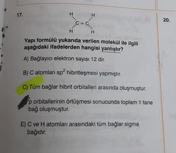 17.
H
H
c-α
C = C
H
H
nibles
Yapı formülü yukarıda verilen molekül ile ilgili
aşağıdaki ifadelerden hangisi yanlıştır?
A) Bağlayıcı elektron sayısı 12 dir.
B) C atomları sp² hibritleşmesi yapmıştır.
C) Tüm bağlar hibrit orbitalleri arasında oluşmuştur.
p orbitallerinin örtüşmesi sonucunda toplam 1 tane
bağ oluşmuştur.
E) C ve H atomları arasındaki tüm bağlar sigma
bağıdır.
20.