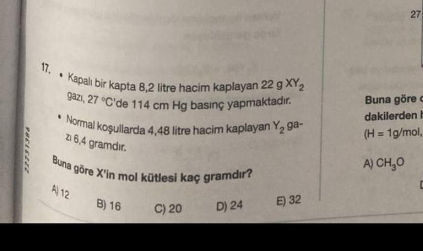 22231386
17. Kapalı bir kapta 8,2 litre hacim kaplayan 22 g XY₂
gazı, 27 °C'de 114 cm Hg basınç yapmaktadır.
Normal koşullarda 4,48 litre hacim kaplayan Y₂ ga-
zi 6,4 gramdır.
Buna göre X'in mol kütlesi kaç gramdır?
A) 12
B) 16
C) 20
D) 24
E) 32
27
Buna gö