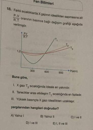 18. Farklı sıcaklıklarda X gazının ideallikten sapmasına ait
P.V
oranının basınca bağlı değişim grafiği aşağıda
R.T
verilmiştir.
1,0
Fen Bilimleri
P.V
R.T
300
600
D) I ve III
900
Buna göre,
I. X gazı T₂ sıcaklığında ideale en yakındır.
II. Tanecikler arası