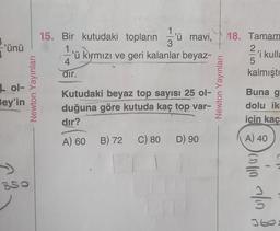 -'ünü
Lol-
Bey'in
>>
850
Newton Yayınları
15. Bir kutudaki topların u mavi, 18. Tamam
'ü kırmızı ve geri kalanlar beyaz-
'i kulla
dir.
Kutudaki beyaz top sayısı 25 ol-
duğuna göre kutuda kaç top-var-
dır?
A) 60 B) 72 C) 80 D) 90
Newton Yayınları
5
kalmıştı
Buna g
dolu ik
için kaç
A) 40
Japo ato
r