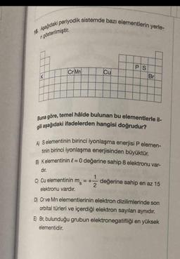 16. Aşağıdaki periyodik sistemde bazı elementlerin yerle-
ri gösterilmiştir.
K
Cr Mn
Cu
PS
Br
Buna göre, temel hâlde bulunan bu elementlerle il-
gili aşağıdaki ifadelerden hangisi doğrudur?
A) S elementinin birinci iyonlaşma enerjisi P elemen-
tinin birinci iyonlaşma enerjisinden büyüktür.
B) Kelementinin = 0 değerine sahip 8 elektronu var-
dir.
C) Cu elementinin m₂ = + değerine sahip en az 15
elektronu vardır.
D) Cr ve Mn elementlerinin elektron dizilimlerinde son
orbital türleri ve içerdiği elektron sayıları aynıdır.
E) Br, bulunduğu grubun elektronegatifliği en yüksek
elementidir.