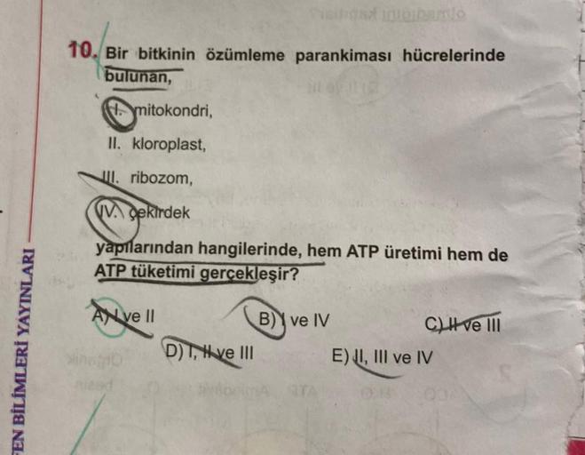 FEN BİLİMLERİ YAYINLARI
10. Bir bitkinin özümleme parankiması hücrelerinde
bulunan,
mitokondri,
II. kloroplast,
III. ribozom,
Vekirdek
yapılarından hangilerinde, hem ATP üretimi hem de
ATP tüketimi gerçekleşir?
Ave II
Sinago
D) T, H ve III
B) ve IV
C) I ve