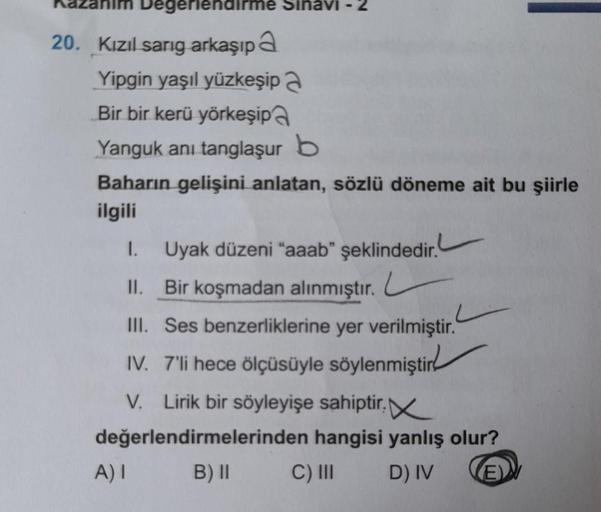 Degerlendir
20. Kızıl sarıg arkaşıp a
Yipgin yaşıl yüzkeşip a
Bir bir kerü yörkeşipa
Yanguk ani tanglaşur b
Baharın gelişini anlatan, sözlü döneme ait bu şiirle
ilgili
I.
II. Bir koşmadan alınmıştır.
III. Ses benzerliklerine yer verilmiştir.
IV. 7'li hece 