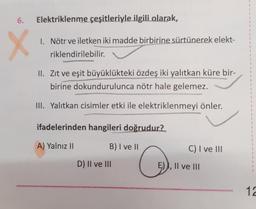 6. Elektriklenme çeşitleriyle ilgili olarak,
X
1. Nötr ve iletken iki madde birbirine sürtünerek elekt-
riklendirilebilir.
II. Zıt ve eşit büyüklükteki özdeş iki yalıtkan küre bir-
birine dokundurulunca nötr hale gelemez.
III. Yalıtkan cisimler etki ile elektriklenmeyi önler.
ifadelerinden hangileri doğrudur?
A) Yalnız II
B) I ve II
D) II ve III
O
C) I ve III
E) Il ve III
12