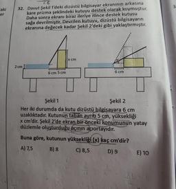 laki
er
28
32. Davut Şekil 1'deki dizüstü bilgisayar ekranının arkasına
kare prizma şeklindeki kutuyu destek olarak koymuştur.
Daha sonra ekranı biraz ileriye itince destek kutusu
sağa devrilmiştir. Devrilen kutuyu, dizüstü bilgisayarın
ekranına değecek kadar Şekil 2'deki gibi yaklaştırmıştır.
2 cm
6 cm 5 cm
x cm
6 cm
Şekil 1
Şekil 2
Her iki durumda da kutu dizüstü bilgisayara 6 cm
uzaklıktadır. Kutunun taban ayrıtı 5 cm, yüksekliği
x cm'dir. Şekil 2'de ekran bir önceki konumunun yatay
düzlemle oluşturduğu açının açıortayıdır.
Buna göre, kutunun yüksekliği (x) kaç cm'dir?
A) 7,5
B) 8
C) 8,5
D) 9
E) 10
3