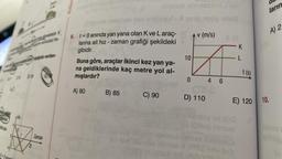 2019
2t
mektedir. K
on sürücüsü fre
apadida verilen
Zaman
Kolayd
6. t=0 anında yan yana olan K ve L araç-
larına ait hız - zaman grafiği şekildeki
gibidir.
Buna göre, araçlar ikinci kez yan ya-
na geldiklerinde kaç metre yol al-
mışlardır?
A) 80
oyunub sbmestiona
X 2010, sug
v (m/s)
B) 85
C) 90
(Sin
10
0
4 6
720
D) 110
8 (A
-K
L
E) 120
loyid süd
igiting nemas
t (s)
0100 onuğub
ların
A) 2
10.
olmaq
pou