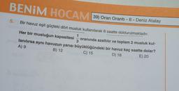 BENİM HOCAM 39) Oran Oranti - II - Deniz Atalay
Bir havuz eşit güçteki dört musluk kullanılarak 6 saatte doldurulmaktadır.
1
3
5.
Her bir musluğun kapasitesi
oranında azaltılır ve toplam 2 musluk kul-
lanılırsa aynı havuzun yarısı büyüklüğündeki bir havuz kaç saatte dolar?
A) 9
B) 12
C) 15
D) 18
E) 20