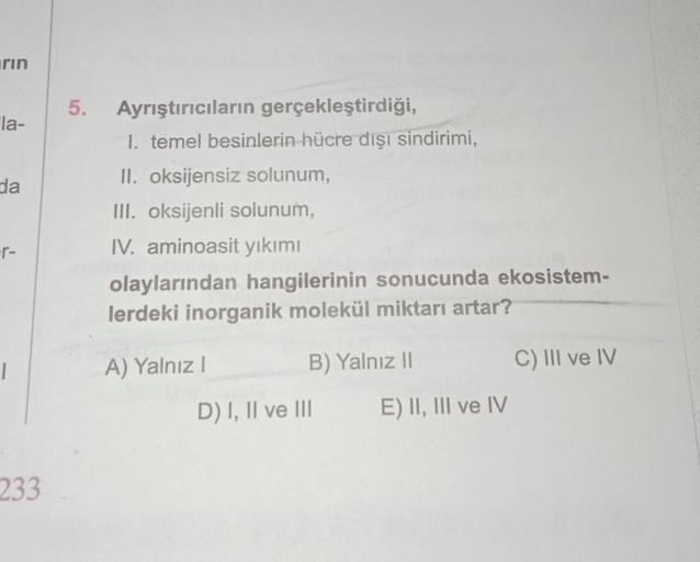 rin
la-
da
·r-
1
233
5. Ayrıştırıcıların gerçekleştirdiği,
1. temel besinlerin hücre dışı sindirimi,
II. oksijensiz solunum,
III. oksijenli solunum,
IV. aminoasit yıkımı
olaylarından hangilerinin sonucunda ekosistem-
lerdeki inorganik molekül miktarı artar