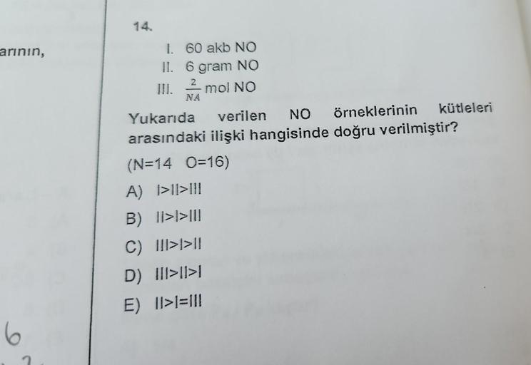 arının,
6
14.
1. 60 akb NO
II.
6 gram NO
2
mol NO
NA
kütleleri
Yukarıda verilen NO örneklerinin
arasındaki ilişki hangisinde doğru verilmiştir?
(N=14 0=16)
A) 1>1>III
B) 1|>1>III
C) III>>11
D) |||>11>1
E) 1>1=111