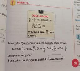 oranı
e olduğ
SU
4
4k
?
ÖRNEK 14.
2
3
ÖDÜLLÜ SORU
== k olmak üzere,
d
4a + 6c
mb + nd
9
Matematik öğretmeninin yukarıda sorduğu ödüllü soruya,
3
olduğuna göre, oranı
kaçtır?
= k
3
4
Meltem Nuray Okan
"
12, Övünç 1/3
ve Pelin
cevaplarını veriyorlar.
Buna göre, bu soruya ait ödülü kim kazanmıştır?
ÇOKI
biri aza
ru oran
Silg
To
Örne
Buna
doğru
Doğ
üzer
Yar
51 C