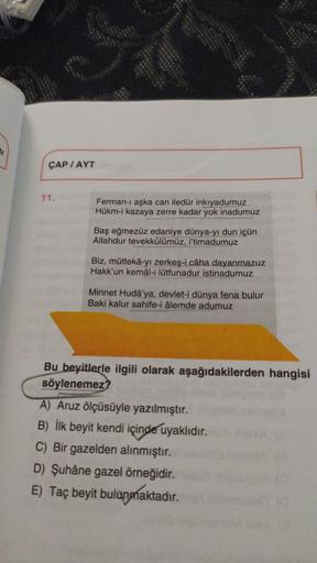 ÇAP/AYT
11.
Ferman-ı aşka can iledür inkıyadumuz
Hükm-i kazaya zerre kadar yok inadumuz
Baş eğmezüz edaniye dünya-yı dun içün
Allahdur tevekkülümüz, i'timadumuz
Biz, müttekâ-yı zerkeş-i câha dayanmazuz
Hakk'un kemâl-i lûtfunadur istinadumuz
Minnet Hudâ'ya,